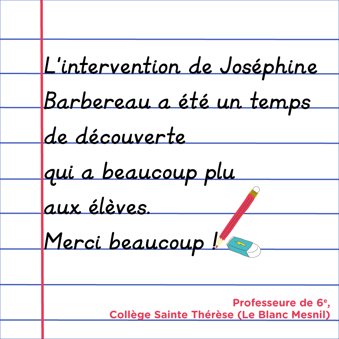 "L'intervention de Joséphine Barbereau a été un temps de découverte qui a beaucoup plus aux élèves. Merci beaucoup !" Enseignante de 6e, Collège Sainte Thérèse (Le Blanc Mesnil)